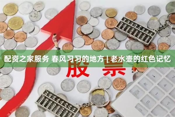 配资之家服务 春风习习的地方 | 老水壶的红色记忆
