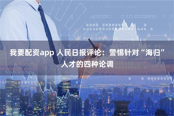 我要配资app 人民日报评论：警惕针对“海归”人才的四种论调