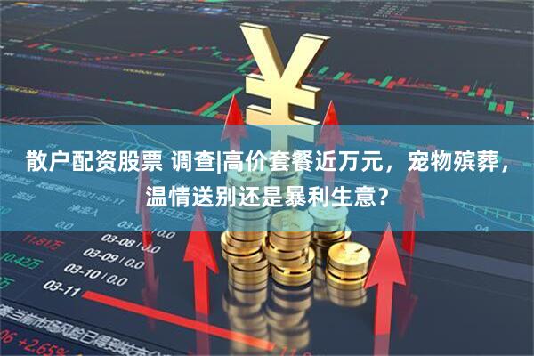 散户配资股票 调查|高价套餐近万元，宠物殡葬，温情送别还是暴利生意？