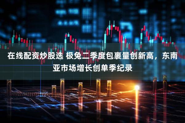 在线配资炒股选 极兔二季度包裹量创新高，东南亚市场增长创单季纪录
