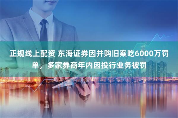 正规线上配资 东海证券因并购旧案吃6000万罚单，多家券商年内因投行业务被罚