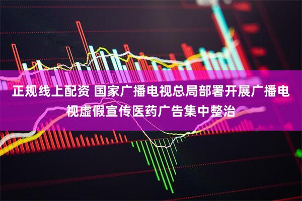 正规线上配资 国家广播电视总局部署开展广播电视虚假宣传医药广告集中整治