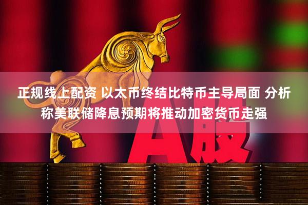 正规线上配资 以太币终结比特币主导局面 分析称美联储降息预期将推动加密货币走强