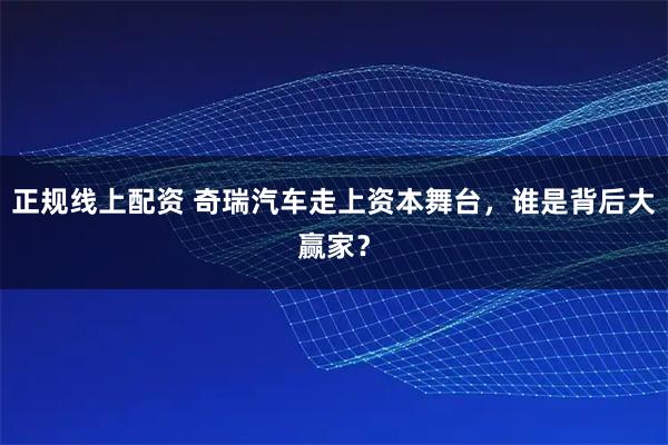 正规线上配资 奇瑞汽车走上资本舞台，谁是背后大赢家？