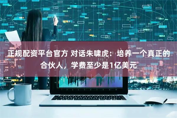 正规配资平台官方 对话朱啸虎：培养一个真正的合伙人，学费至少是1亿美元