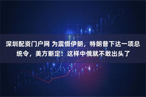 深圳配资门户网 为震慑伊朗，特朗普下达一项总统令，美方断定：这样中俄就不敢出头了