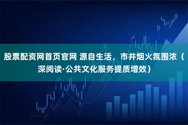 股票配资网首页官网 源自生活，市井烟火氛围浓（深阅读·公共文化服务提质增效）